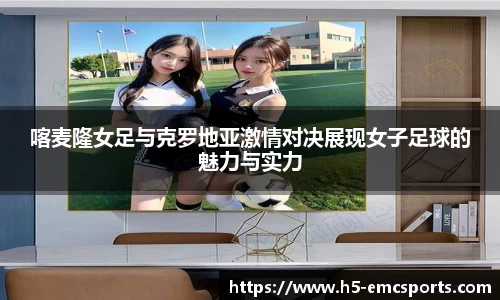 喀麦隆女足与克罗地亚激情对决展现女子足球的魅力与实力